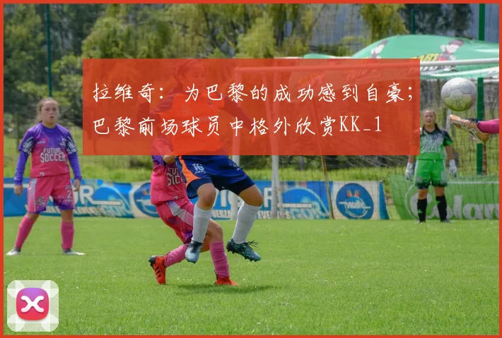 拉维奇：为巴黎的成功感到自豪；巴黎前场球员中格外欣赏KK_1