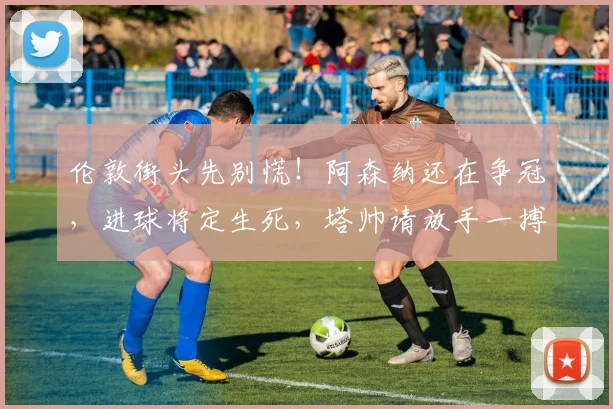 伦敦街头先别慌！阿森纳还在争冠，进球将定生死，塔帅请放手一搏