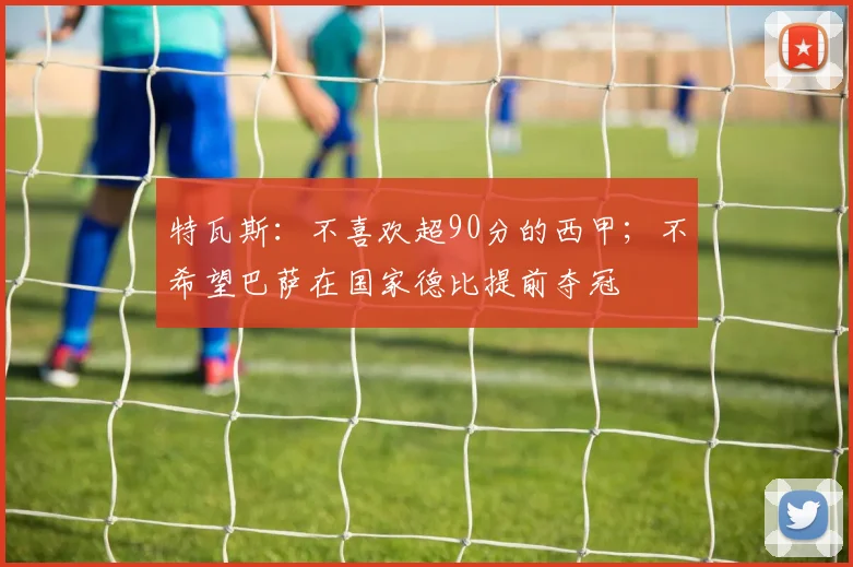 特瓦斯：不喜欢超90分的西甲；不希望巴萨在国家德比提前夺冠