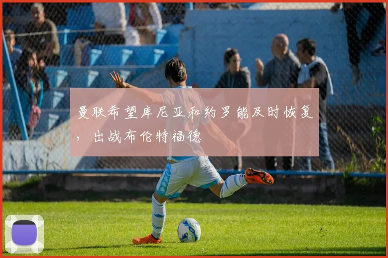 曼联希望库尼亚和约罗能及时恢复，出战布伦特福德